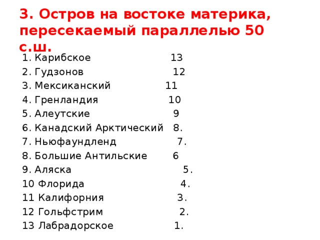 3. Остров на востоке материка, пересекаемый параллелью 50 с.ш. 1. Карибское 13 2. Гудзонов 12 3. Мексиканский 11 4. Гренландия 10 5. Алеутские 9 6. Канадский Арктический 8. 7. Ньюфаундленд 7. 8. Большие Антильские 6 9. Аляска 5. 10 Флорида 4. 11 Калифорния 3. 12 Гольфстрим 2. 13 Лабрадорское 1.