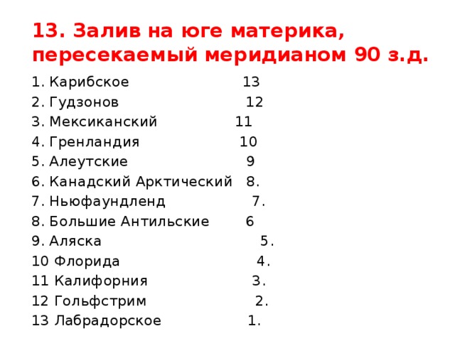 13. Залив на юге материка, пересекаемый меридианом 90 з.д. 1. Карибское 13 2. Гудзонов 12 3. Мексиканский 11 4. Гренландия 10 5. Алеутские 9 6. Канадский Арктический 8. 7. Ньюфаундленд 7. 8. Большие Антильские 6 9. Аляска 5. 10 Флорида 4. 11 Калифорния 3. 12 Гольфстрим 2. 13 Лабрадорское 1.