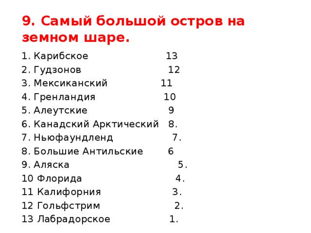 9. Самый большой остров на земном шаре. 1. Карибское 13 2. Гудзонов 12 3. Мексиканский 11 4. Гренландия 10 5. Алеутские 9 6. Канадский Арктический 8. 7. Ньюфаундленд 7. 8. Большие Антильские 6 9. Аляска 5. 10 Флорида 4. 11 Калифорния 3. 12 Гольфстрим 2. 13 Лабрадорское 1.