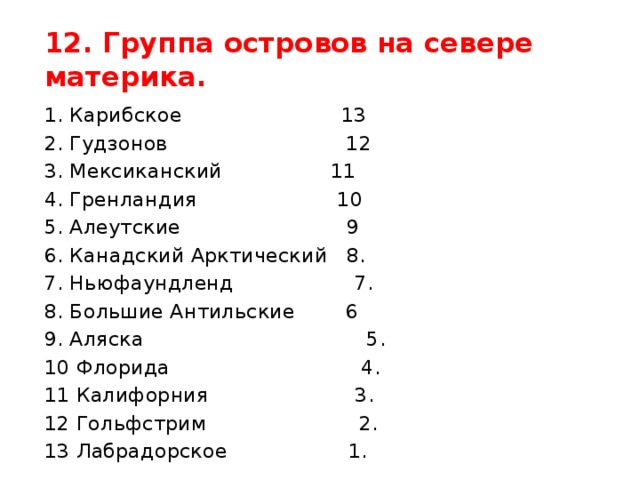 12. Группа островов на севере материка. 1. Карибское 13 2. Гудзонов 12 3. Мексиканский 11 4. Гренландия 10 5. Алеутские 9 6. Канадский Арктический 8. 7. Ньюфаундленд 7. 8. Большие Антильские 6 9. Аляска 5. 10 Флорида 4. 11 Калифорния 3. 12 Гольфстрим 2. 13 Лабрадорское 1.