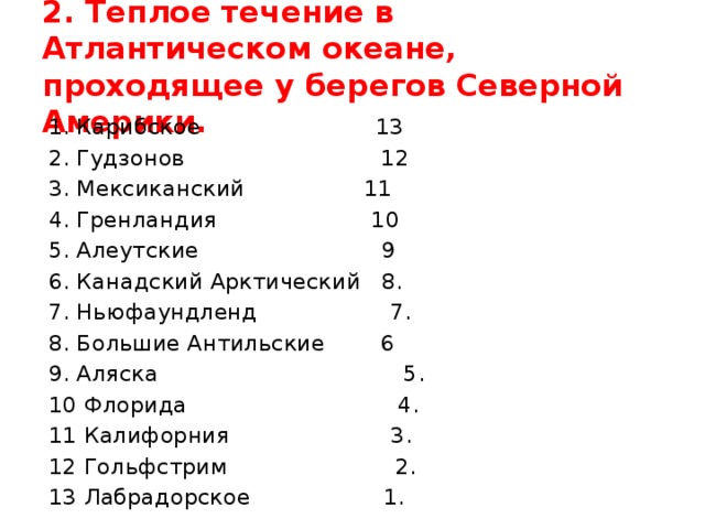2. Теплое течение в Атлантическом океане, проходящее у берегов Северной Америки. 1. Карибское 13 2. Гудзонов 12 3. Мексиканский 11 4. Гренландия 10 5. Алеутские 9 6. Канадский Арктический 8. 7. Ньюфаундленд 7. 8. Большие Антильские 6 9. Аляска 5. 10 Флорида 4. 11 Калифорния 3. 12 Гольфстрим 2. 13 Лабрадорское 1.
