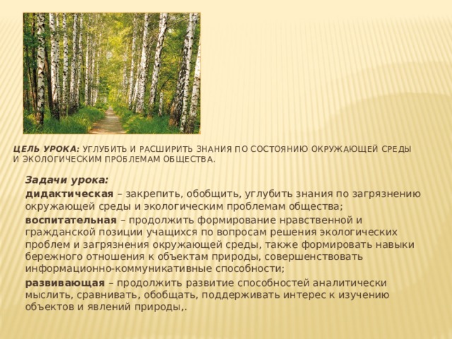 Цель урока: углубить и расширить знания по состоянию окружающей среды и экологическим проблемам общества. Задачи урока: дидактическая – закрепить, обобщить, углубить знания по загрязнению окружающей среды и экологическим проблемам общества; воспитательная – продолжить формирование нравственной и гражданской позиции учащихся по вопросам решения экологических проблем и загрязнения окружающей среды, также формировать навыки бережного отношения к объектам природы, совершенствовать информационно-коммуникативные способности; развивающая – продолжить развитие способностей аналитически мыслить, сравнивать, обобщать, поддерживать интерес к изучению объектов и явлений природы,.