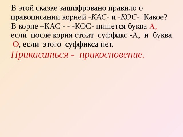 В этой сказке зашифровано правило о правописании корней -КАС- и -КОС-. Какое? В корне –КАС - - -КОС- пишется буква А, если после корня стоит суффикс -А, и буква О , если этого суффикса нет. Прикасаться - пpuкосновение.