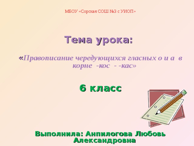 МБОУ «Сорская СОШ №3 с УИОП» Тема урока: « Правописание чередующихся гласных о и а в корне -кос - -кас» 6 класс Выполнила: Анпилогова Любовь Александровна