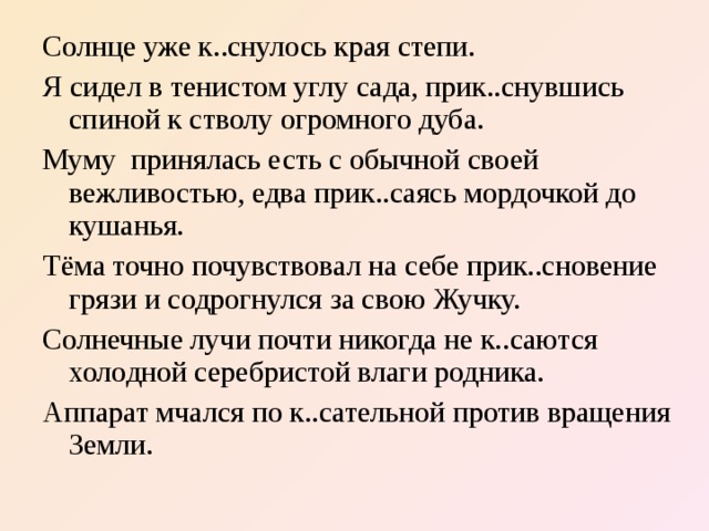 Солнце уже к..снулось края степи. Я сидел в тенистом углу сада, прик..снувшись спиной к стволу огромного дуба. Муму принялась есть с обычной своей вежливостью, едва прик..саясь мордочкой до кушанья. Тёма точно почувствовал на себе прик..сновение грязи и содрогнулся за свою Жучку. Солнечные лучи почти никогда не к..саются холодной серебристой влаги родника. Аппарат мчался по к..сательной против вращения Земли.