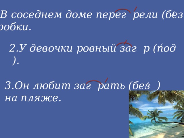 1.В соседнем доме перег рели (без ) пробки. 2.У девочки ровный заг р (под ). 3.Он любит заг рать (без ) на пляже.
