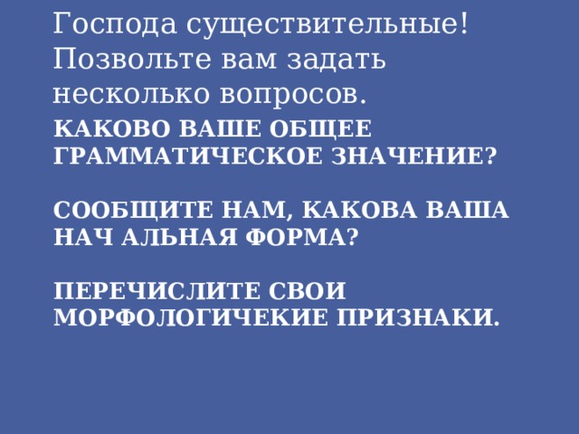 Господа существительные! Позвольте вам задать несколько вопросов. Каково ваше общее грамматическое значение? Сообщите нам, какова ваша нач альная форма? Перечислите свои морфологичекие признаки.