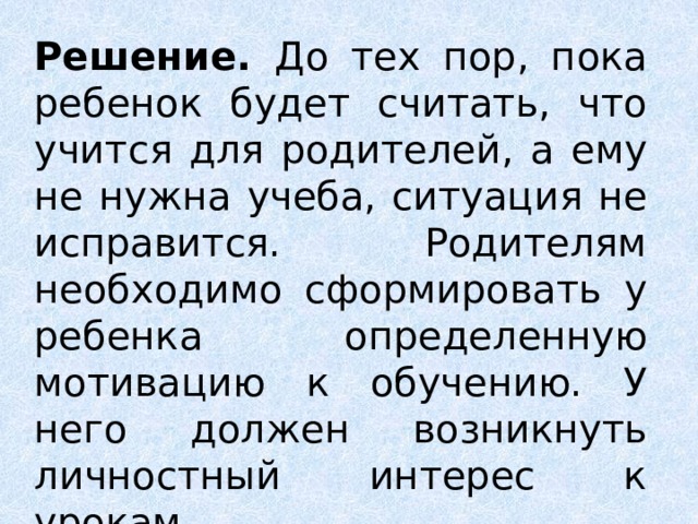 Решение. До тех пор, пока ребенок будет считать, что учится для родителей, а ему не нужна учеба, ситуация не исправится. Родителям необходимо сформировать у ребенка определенную мотивацию к обучению. У него должен возникнуть личностный интерес к урокам.