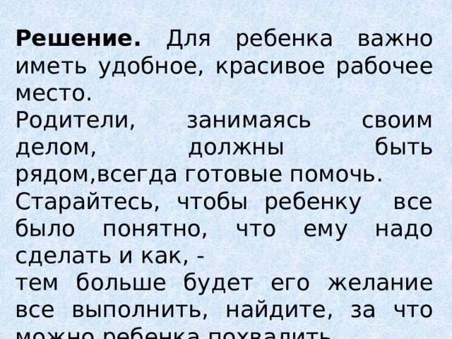 Решение. Для ребенка важно иметь удобное, красивое рабочее место. Родители, занимаясь своим делом, должны быть рядом,всегда готовые помочь. Старайтесь, чтобы ребенку все было понятно, что ему надо сделать и как, - тем больше будет его желание все выполнить, найдите, за что можно ребенка похвалить.