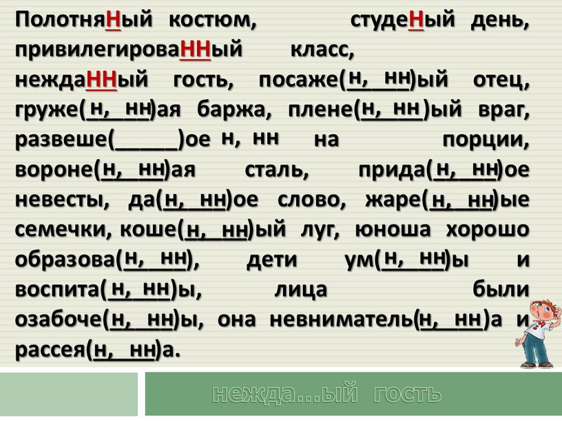 ПолотняНый костюм, студеНый день, привилегироваННый класс, неждаННый гость, посаже(_____)ый отец, груже(_____)ая баржа, плене(_____)ый враг, развеше(_____)ое на порции, вороне(_____)ая сталь, прида(_____)ое невесты, да(_____)ое слово, жаре(_____)ые семечки,…