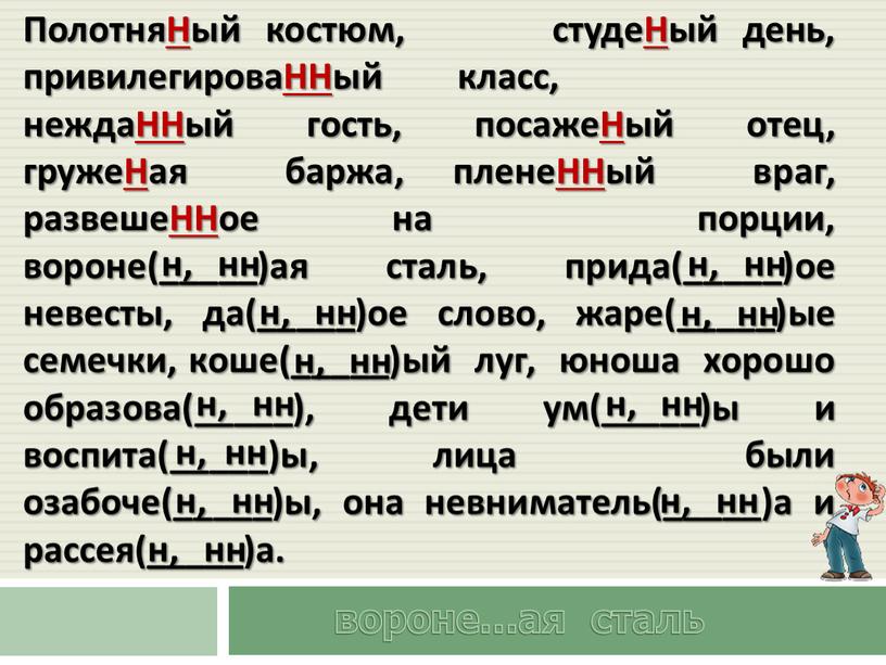ПолотняНый костюм, студеНый день, привилегироваННый класс, неждаННый гость, посажеНый отец, гружеНая баржа, пленеННый враг, развешеННое на порции, вороне(_____)ая сталь, прида(_____)ое невесты, да(_____)ое слово, жаре(_____)ые семечки,…