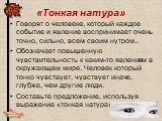 «Тонкая натура». Говорят о человеке, который каждое событие и явление воспринимает очень точно, сильно, всем своим нутром.. Обозначает повышенную чувствительность к каким-то явлениям в окружающем мире. Человек который тонко чувствует, чувствует иначе, глубже, чем другие люди. Составьте предложение,