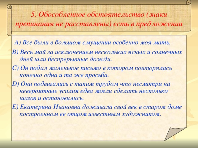 5. Обособленное обстоятельство (знаки препинания не расставлены) есть в предложении A) Все были в большом смущении особенно моя мать. B) Весь май за исключением нескольких ясных и солнечных дней шли беспрерывные дожди. C) Он подал маленькое письмо в котором повторялась конечно одна и та же просьба. D) Они подвигались с таким трудом что несмотря на невероятные усилия едва могли сделать несколько шагов и остановились. E) Екатерина Ивановна доживала свой век в старом доме построенном ее отцом известным художником.