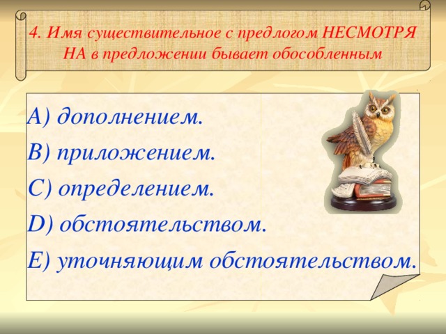 4. Имя существительное с предлогом НЕСМОТРЯ НА в предложении бывает обособленным A) дополнением. B) приложением. C) определением. D) обстоятельством. E) уточняющим обстоятельством.