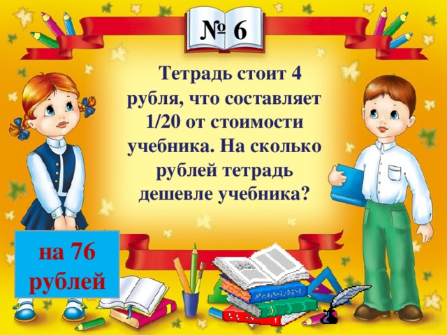 № 6 Тетрадь стоит 4 рубля, что составляет 1/20 от стоимости учебника. На сколько рублей тетрадь дешевле учебника? на 76 рублей