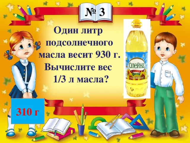 № 3 Один литр подсолнечного масла весит 930 г. Вычислите вес 1/3 л масла? 310 г