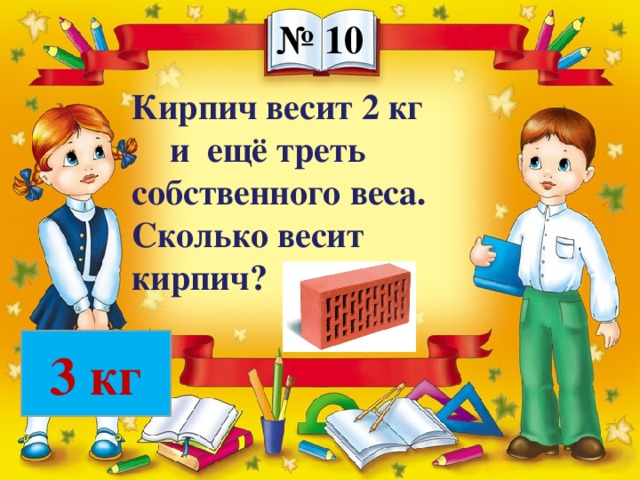 № 10 Кирпич весит 2 кг и ещё треть собственного веса. Сколько весит кирпич? 3 кг