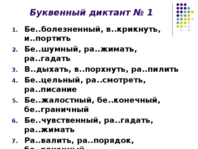 Буквенный диктант № 1 Бе..болезненный, в..крикнуть, и..портить Бе..шумный, ра..жимать, ра..гадать В..дыхать, в..порхнуть, ра..пилить Бе..цельный, ра..смотреть, ра..писание Бе..жалостный, бе..конечный, бе..граничный Бе..чувственный, ра..гадать, ра..жимать Ра..валить, ра..порядок, бе..конечный ..бить, ..дуть, ра..носить И..кусать, и..чезать, ..дать