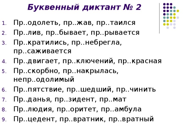 Буквенный диктант № 2 Пр..одолеть, пр..жав, пр..таился Пр..лив, пр..бывает, пр..рывается Пр..кратились, пр..небрегла, пр..саживается Пр..двигает, пр..ключений, пр..красная Пр..скорбно, пр..накрылась, непр..одолимый Пр..пятствие, пр..шедший, пр..чинить Пр..данья, пр..зидент, пр..мат Пр..людия, пр..оритет, пр..амбула Пр..цедент, пр..вратник, пр..вратный
