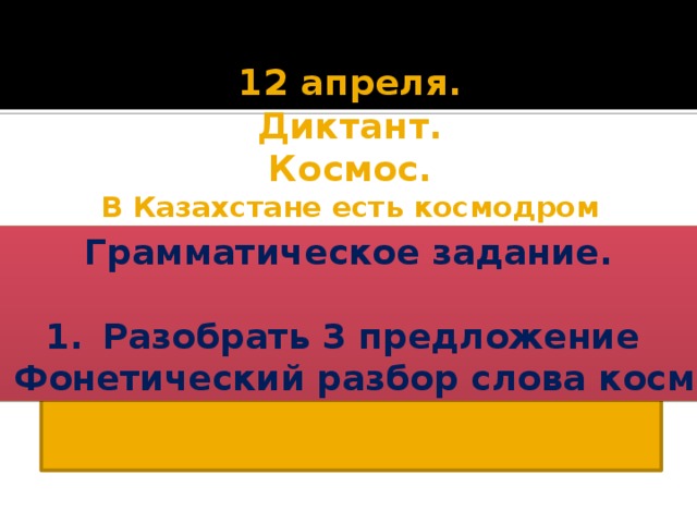 12 апреля. Диктант. Космос. В Казахстане есть космодром Байконур. С него был запущен первый космический корабль Восток. Первым космонавтом был Юрий Алексеевич Гагарин. Первые казахстанские космонавты Тохтар Аубакиров и Талгат Мусабаев. Космонавты-покорители космоса. Грамматическое задание. Разобрать 3 предложение Фонетический разбор слова космос