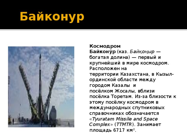 Байконур Космодром Байкону́р (каз. Байқоңыр — богатая долина) — первый и крупнейший в мире космодром. Расположен на территории Казахстана, в Кызыл-ординской области между городом Казалы и посёлком Жосалы, вблизи посёлка Торетам. Из-за близости к этому посёлку космодром в международных спутниковых справочниках обозначается « Tyuratam Missile and Space Complex » ( TTMTR ). Занимает площадь 6717 км².