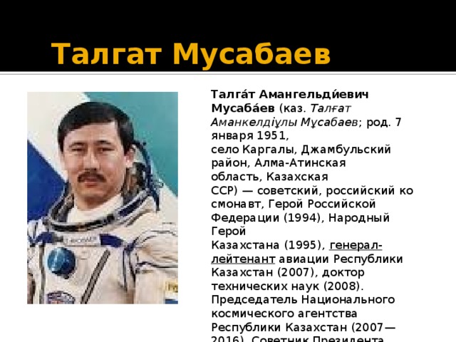 Талгат Мусабаев Талга́т Амангельди́евич Мусаба́ев (каз. Талғат Аманкелдіұлы Мұсабаев ; род. 7 января 1951, село Каргалы, Джамбульский район, Алма-Атинская область, Казахская ССР) — советский, российский космонавт, Герой Российской Федерации (1994), Народный Герой Казахстана (1995), генерал-лейтенант авиации Республики Казахстан (2007), доктор технических наук (2008). Председатель Национального космического агентства Республики Казахстан (2007—2016). Советник Президента Республики Казахстан с 2016 года.