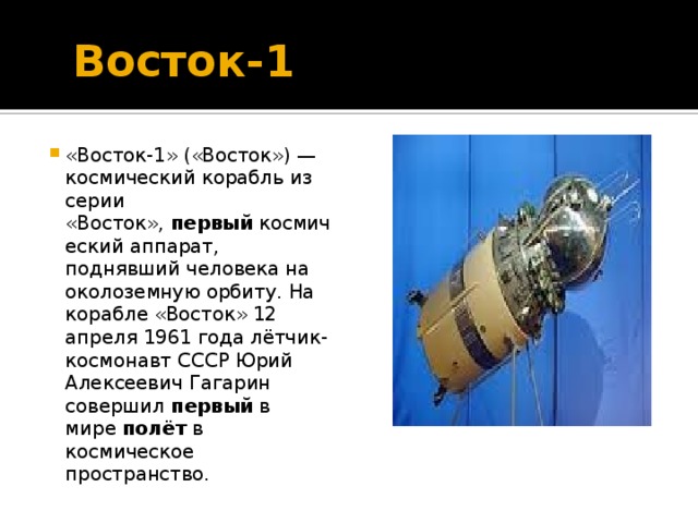 Восток-1 «Восток-1» («Восток») — космический корабль из серии «Восток», первый космический аппарат, поднявший человека на околоземную орбиту. На корабле «Восток» 12 апреля 1961 года лётчик-космонавт СССР Юрий Алексеевич Гагарин совершил первый в мире полёт в космическое пространство.