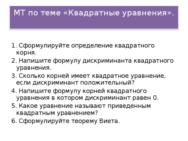МТ по теме «Квадратные уравнения». 1. Сформулируйте определение квадратного корня. 2. Напишите формулу дискриминанта квадратного уравнения. 3. Сколько корней имеет квадратное уравнение, если дискриминант положительный? 4. Напишите формулу корней квадратного уравнения в котором дискриминант равен 0. 5. Какое уравнение называют приведенным квадратным уравнением? 6. Сформулируйте теорему Виета.
