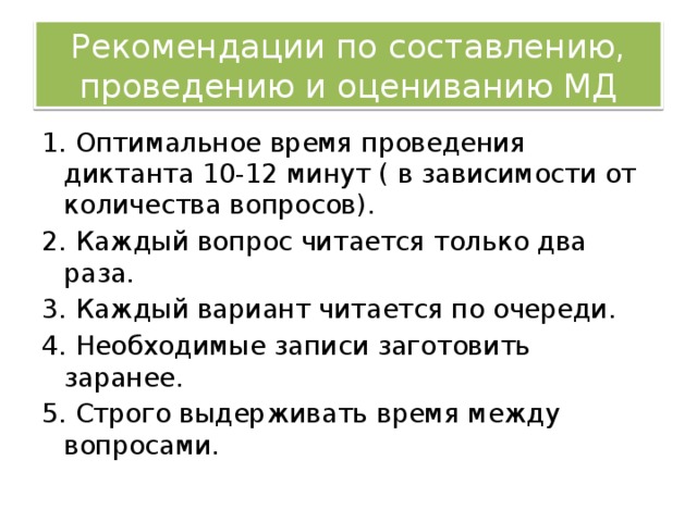 Рекомендации по составлению, проведению и оцениванию МД 1. Оптимальное время проведения диктанта 10-12 минут ( в зависимости от количества вопросов). 2. Каждый вопрос читается только два раза. 3. Каждый вариант читается по очереди. 4. Необходимые записи заготовить заранее. 5. Строго выдерживать время между вопросами.