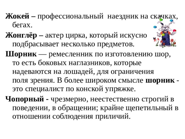 Жокей – профессиональный наездник на скачках, бегах. Жонглёр – актер цирка, который искусно подбрасывает несколько предметов. Шорник — ремесленник по изготовлению шор, то есть боковых наглазников, которые надеваются на лошадей, для ограничения поля зрения. В более широком смысле шорник - это специалист по конской упряжке. Чопорный - чрезмерно, неестественно строгий в поведении, в обращении; крайне щепетильный в отношении соблюдения приличий.