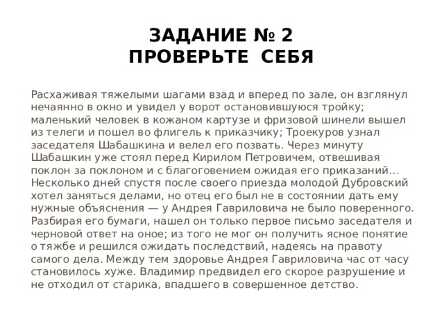Задание № 2 Проверьте себя Расхаживая тяжелыми шагами взад и вперед по зале, он взглянул нечаянно в окно и увидел у ворот остановившуюся тройку; маленький человек в кожаном картузе и фризовой шинели вышел из телеги и пошел во флигель к приказчику; Троекуров узнал заседателя Шабашкина и велел его позвать. Через минуту Шабашкин уже стоял перед Кирилом Петровичем, отвешивая поклон за поклоном и с благоговением ожидая его приказаний…Несколько дней спустя после своего приезда молодой Дубровский хотел заняться делами, но отец его был не в состоянии дать ему нужные объяснения — у Андрея Гавриловича не было поверенного. Разбирая его бумаги, нашел он только первое письмо заседателя и черновой ответ на оное; из того не мог он получить ясное понятие о тяжбе и решился ожидать последствий, надеясь на правоту самого дела. Между тем здоровье Андрея Гавриловича час от часу становилось хуже. Владимир предвидел его скорое разрушение и не отходил от старика, впадшего в совершенное детство.