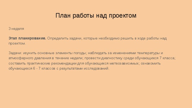 План работы над проектом 3 неделя Этап планирование. Определить задачи, которые необходимо решить в ходе работы над проектом. Задачи: изучить основные элементы погоды; наблюдать за изменениями температуры и атмосферного давления в течение недели; провести диагностику среди обучающихся 7 класса; составить практические рекомендации для обучающихся метеозависимых; ознакомить обучающихся 6 - 7 классов с результатами исследований.