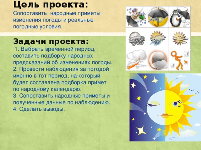 Цель проекта: Сопоставить народные приметы изменения погоды и реальные погодные условия. Задачи проекта: 1. Выбрать временной период, составить подборку народных предсказаний об изменениях погоды. 2. Провести наблюдения за погодой именно в тот период, на который будет составлена подборка примет по народному календарю. 3. Сопоставить народные приметы и полученные данные по наблюдению. 4. Сделать выводы.