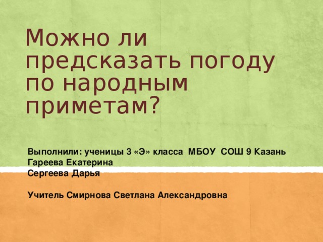 Можно ли предсказать погоду по народным приметам? Выполнили: ученицы 3 «Э» класса МБОУ СОШ 9 Казань Гареева Екатерина Сергеева Дарья Учитель Смирнова Светлана Александровна
