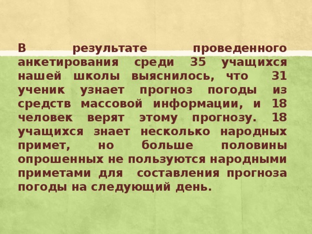 В результате проведенного анкетирования среди 35 учащихся нашей школы выяснилось, что 31 ученик узнает прогноз погоды из средств массовой информации, и 18 человек верят этому прогнозу. 18 учащихся знает несколько народных примет, но больше половины опрошенных не пользуются народными приметами для составления прогноза погоды на следующий день.