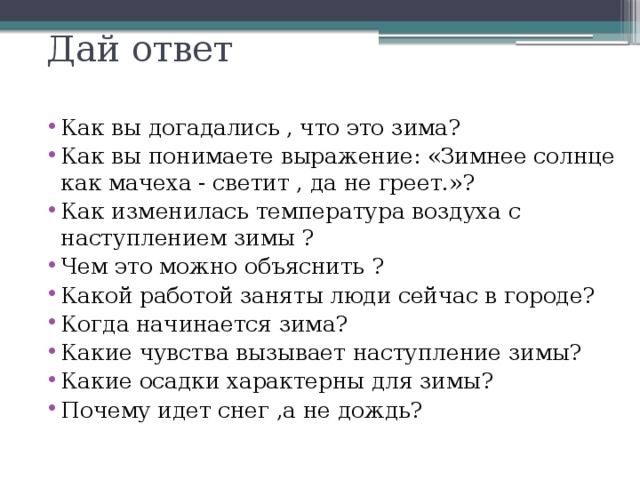 Дай ответ Как вы догадались , что это зима? Как вы понимаете выражение: «Зимнее солнце как мачеха - светит , да не греет.»? Как изменилась температура воздуха с наступлением зимы ? Чем это можно объяснить ? Какой работой заняты люди сейчас в городе? Когда начинается зима? Какие чувства вызывает наступление зимы? Какие осадки характерны для зимы? Почему идет снег ,а не дождь?