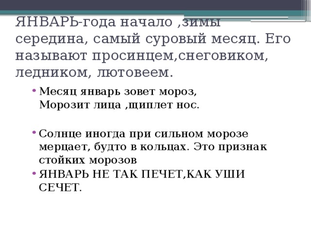 ЯНВАРЬ-года начало ,зимы середина, самый суровый месяц. Его называют просинцем,снеговиком, ледником, лютовеем. Месяц январь зовет мороз, Морозит лица ,щиплет нос. Солнце иногда при сильном морозе мерцает, будто в кольцах. Это признак стойких морозов ЯНВАРЬ НЕ ТАК ПЕЧЕТ,КАК УШИ СЕЧЕТ.