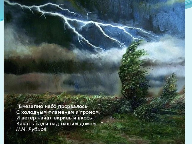 “ Внезапно небо прорвалось С холодным пламенем и громом, И ветер начал вкривь и вкось Качать сады над нашим домом…”. Н.М. Рубцов