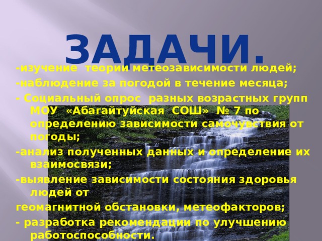 -изучение теории метеозависимости людей; -наблюдение за погодой в течение месяца; - Социальный опрос разных возрастных групп МОУ «Абагайтуйская СОШ» № 7 по определению зависимости самочувствия от погоды; -анализ полученных данных и определение их взаимосвязи; -выявление зависимости состояния здоровья людей от геомагнитной обстановки, метеофакторов; - разработка рекомендации по улучшению работоспособности. ЗАДАЧИ.