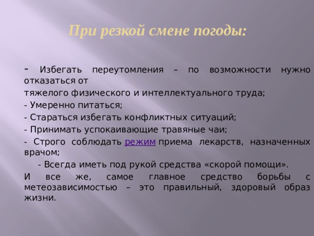 При резкой смене погоды: - Избегать переутомления – по возможности нужно отказаться от тяжелого физического и интеллектуального труда; - Умеренно питаться; - Стараться избегать конфликтных ситуаций; - Принимать успокаивающие травяные чаи; - Строго соблюдать режим приема лекарств, назначенных врачом; - Всегда иметь под рукой средства «скорой помощи». И все же, самое главное средство борьбы с метеозависимостью – это правильный, здоровый образ жизни.