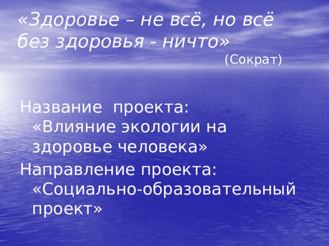 «Здоровье – не всё, но всё без здоровья - ничто» (Сократ) Название проекта: «Влияние экологии на здоровье человека» Направление проекта: «Социально-образовательный проект»