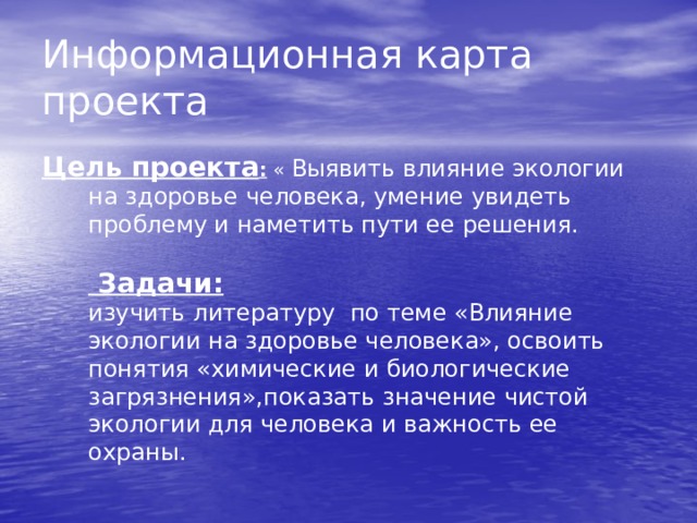Информационная карта проекта Цель проекта : « Выявить влияние экологии на здоровье человека, умение увидеть проблему и наметить пути ее решения. Задачи: изучить литературу по теме «Влияние экологии на здоровье человека», освоить понятия «химические и биологические загрязнения»,показать значение чистой экологии для человека и важность ее охраны.