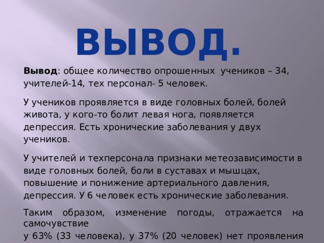 Вывод. Вывод : общее количество опрошенных учеников – 34, учителей-14, тех персонал- 5 человек. У учеников проявляется в виде головных болей, болей живота, у кого-то болит левая нога, появляется депрессия. Есть хронические заболевания у двух учеников. У учителей и техперсонала признаки метеозависимости в виде головных болей, боли в суставах и мышцах, повышение и понижение артериального давления, депрессия. У 6 человек есть хронические заболевания. Таким образом, изменение погоды, отражается на самочувствие у 63% (33 человека), у 37% (20 человек) нет проявления на погодные изменения.