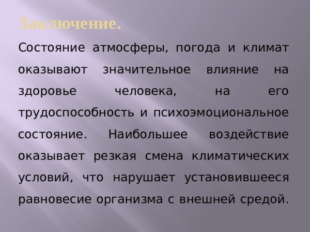 Заключение. Состояние атмосферы, погода и климат оказывают значительное влияние на здоровье человека, на его трудоспособность и психоэмоциональное состояние. Наибольшее воздействие оказывает резкая смена климатических условий, что нарушает установившееся равновесие организма с внешней средой.