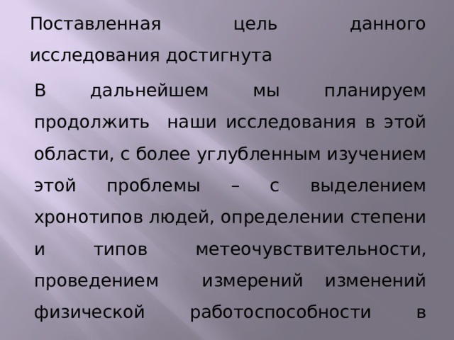 Поставленная цель данного исследования достигнута В дальнейшем мы планируем продолжить наши исследования в этой области, с более углубленным изучением этой проблемы – с выделением хронотипов людей, определении степени и типов метеочувствительности, проведением измерений изменений физической работоспособности в зависимости от времени суток.