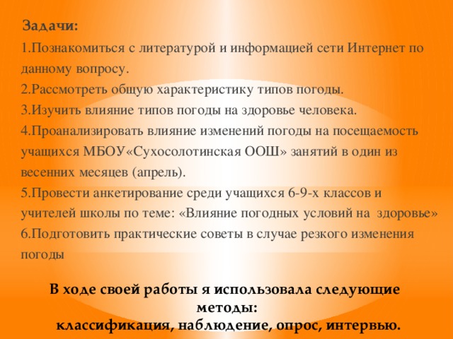 Задачи: 1.Познакомиться с литературой и информацией сети Интернет по данному вопросу. 2.Рассмотреть общую характеристику типов погоды. 3.Изучить влияние типов погоды на здоровье человека. 4.Проанализировать влияние изменений погоды на посещаемость учащихся МБОУ«Сухосолотинская ООШ» занятий в один из весенних месяцев (апрель). 5.Провести анкетирование среди учащихся 6-9-х классов и учителей школы по теме: «Влияние погодных условий на здоровье» 6.Подготовить практические советы в случае резкого изменения погоды В ходе своей работы я использовала следующие методы: классификация, наблюдение, опрос, интервью.