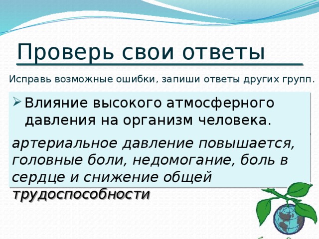 Проверь свои ответы Исправь возможные ошибки, запиши ответы других групп. Влияние высокого атмосферного давления на организм человека. артериальное давление повышается, головные боли, недомогание, боль в сердце и снижение общей трудоспособности