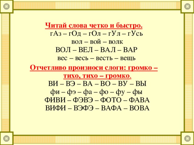 Читай слова четко и быстро. гАз – гОд – гОл – гУл – гУсь вол – вой – волк ВОЛ – ВЕЛ – ВАЛ – ВАР вес – весь – весть – вещь Отчетливо произноси слоги: громко – тихо, тихо – громко . ВИ – ВЭ – ВА – ВО – ВУ – ВЫ фи – фэ – фа – фо – фу – фы ФИВИ – ФЭВЭ – ФОТО – ФАВА ВИФИ – ВЭФЭ – ВАФА – ВОВА