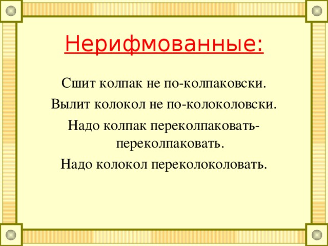 Нерифмованные: От топота копыт пыль по полю летит. Бык, бык-тупогуб, тупогубенький бычок. У быка бела губа была тупа. Водовоз вёз воду из водопровода. Дробью по перепелам да по тетеревам. Ткач ткёт ткани на платье Тане. Два дровосека, два дровокола, два дроворуба.
