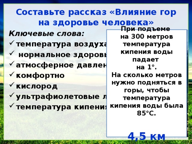 Составьте рассказ «Влияние гор на здоровье человека» Ключевые слова: температура воздуха нормальное здоровье атмосферное давление комфортно кислород ультрафиолетовые лучи температура кипения воды При подъеме на 300 метров температура кипения воды падает на 1 °. На сколько метров нужно подняться в горы, чтобы температура кипения воды была 85°С. 4,5 км